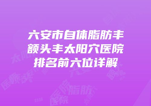 六安市自体脂肪丰额头丰太阳穴医院排名前六位详解