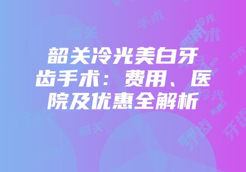 韶关冷光美白牙齿手术：费用、医院及优惠全解析