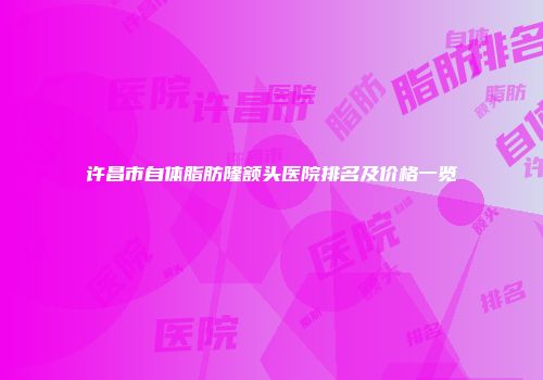 许昌市自体脂肪隆额头医院排名及价格一览