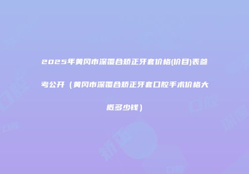 2025年黄冈市深覆合矫正牙套价格(价目)表参考公开（黄冈市深覆合矫正牙套口腔手术价格大概多少钱）