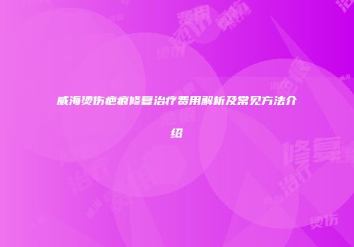 威海烫伤疤痕修复治疗费用解析及常见方法介绍