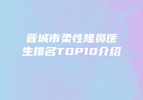 晋城市柔性隆鼻医生排名TOP10介绍