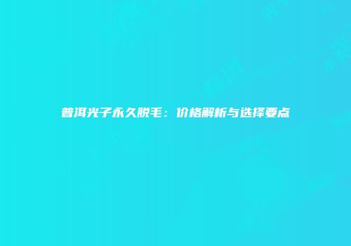 普洱光子永久脱毛：价格解析与选择要点