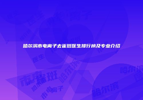 哈尔滨市电离子去雀斑医生排行榜及专业介绍