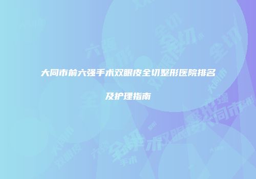 大同市前六强手术双眼皮全切整形医院排名及护理指南