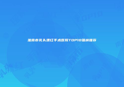 淮南市乳头漂红手术医院TOP10强榜推荐