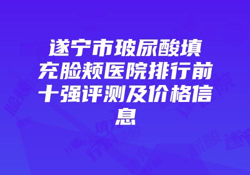遂宁市玻尿酸填充脸颊医院排行前十强评测及价格信息
