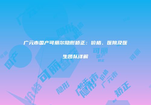 广元市国产可丽尔隐形矫正：价格、医院及医生团队详解