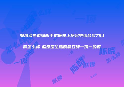 鄂尔多斯市缩阴手术医生上榜名单综合实力口碑怎么样-赵娜医生陈晓蕊口碑一顶一的好