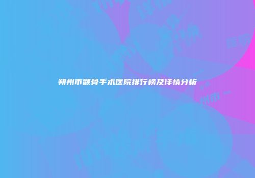 朔州市颧骨手术医院排行榜及详情分析