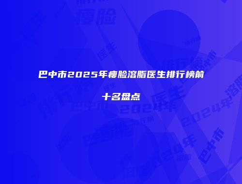巴中市2025年瘦脸溶脂医生排行榜前十名盘点