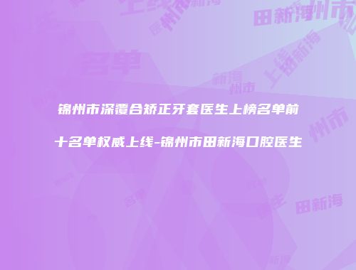 锦州市深覆合矫正牙套医生上榜名单前十名单权威上线-锦州市田新海口腔医生