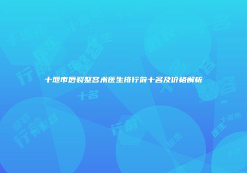 十堰市唇裂整容术医生排行前十名及价格解析