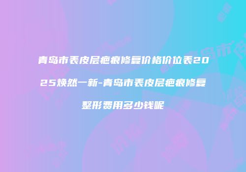 青岛市表皮层疤痕修复价格价位表2025焕然一新-青岛市表皮层疤痕修复整形费用多少钱呢