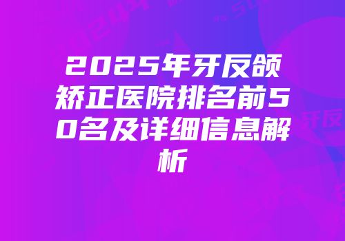 2025年牙反颌矫正医院排名前50名及详细信息解析