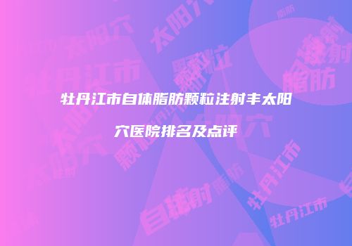 牡丹江市自体脂肪颗粒注射丰太阳穴医院排名及点评