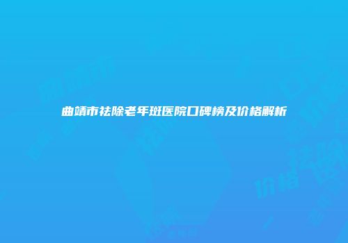 曲靖市祛除老年斑医院口碑榜及价格解析