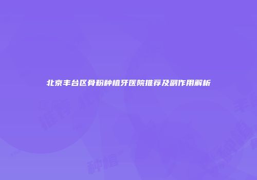 北京丰台区骨粉种植牙医院推荐及副作用解析