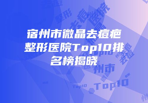 宿州市微晶去痘疤整形医院Top10排名榜揭晓