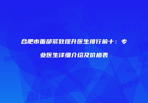 合肥市面部紧致提升医生排行前十：专业医生详细介绍及价格表