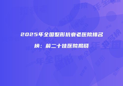 2025年全国整形抗衰老医院排名榜：前二十佳医院揭晓