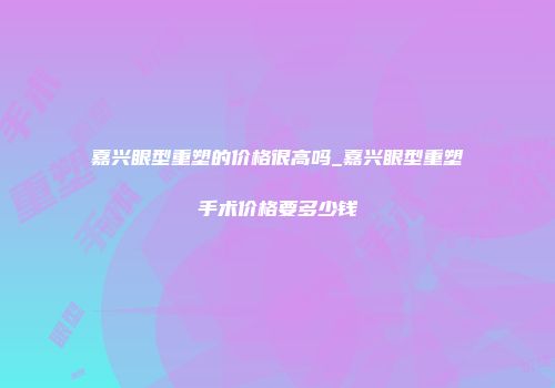 嘉兴眼型重塑的价格很高吗_嘉兴眼型重塑手术价格要多少钱
