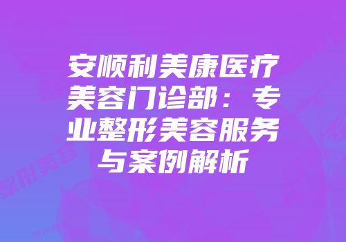 安顺利美康医疗美容门诊部：专业整形美容服务与案例解析