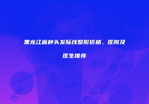 黑龙江省种头发际线整形价格、医院及医生推荐