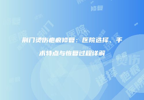 荆门烫伤疤痕修复：医院选择、手术特点与恢复过程详解