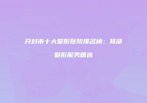 开封市十大整形医院排名榜：耳部整形服务精选