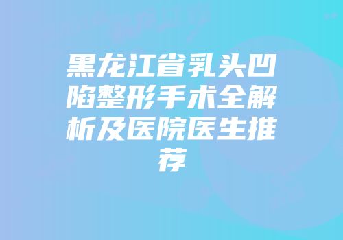 黑龙江省乳头凹陷整形手术全解析及医院医生推荐