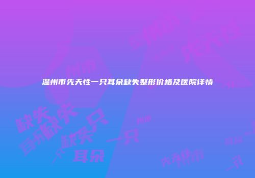 温州市先天性一只耳朵缺失整形价格及医院详情