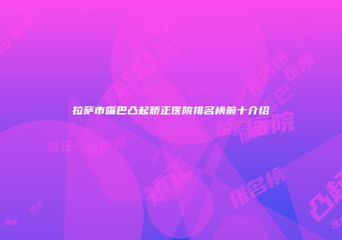 拉萨市嘴巴凸起矫正医院排名榜前十介绍