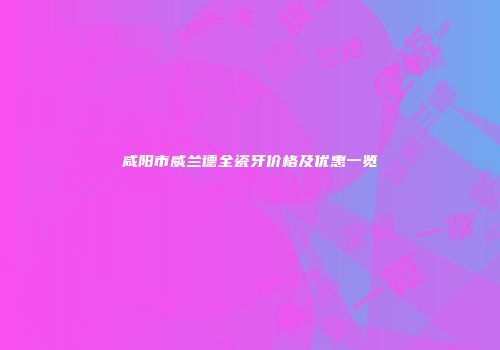咸阳市威兰德全瓷牙价格及优惠一览