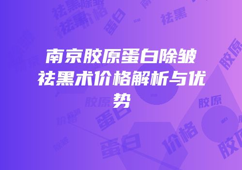 南京胶原蛋白除皱祛黑术价格解析与优势