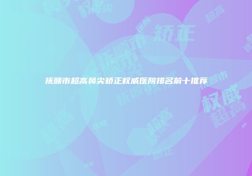 抚顺市超高鼻尖矫正权威医院排名前十推荐