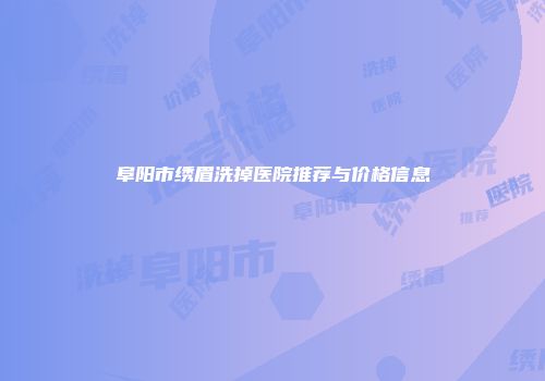 阜阳市绣眉洗掉医院推荐与价格信息