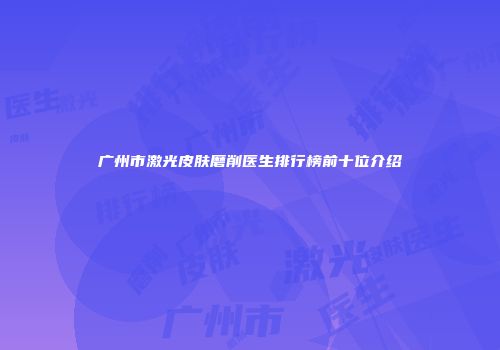 广州市激光皮肤磨削医生排行榜前十位介绍
