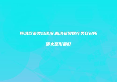 聊城欧莱美容医院,临清铭昊医疗美容诊所哪家整形最好