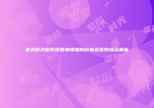 莱芜时光整形医院物理隆胸价格及医院排名解析