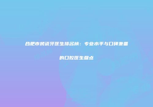 合肥市烤瓷牙医生排名榜：专业水平与口碑兼备的口腔医生盘点