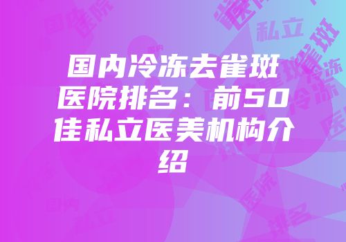 国内冷冻去雀斑医院排名：前50佳私立医美机构介绍