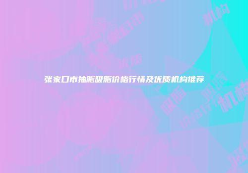 张家口市抽脂吸脂价格行情及优质机构推荐