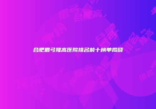 合肥眉弓隆高医院排名前十榜单揭晓