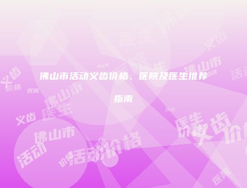 佛山市活动义齿价格、医院及医生推荐指南