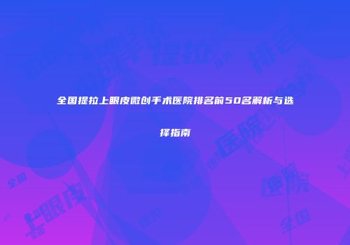 全国提拉上眼皮微创手术医院排名前50名解析与选择指南