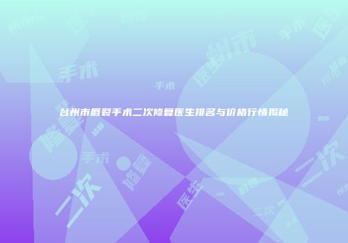 台州市唇裂手术二次修复医生排名与价格行情揭秘