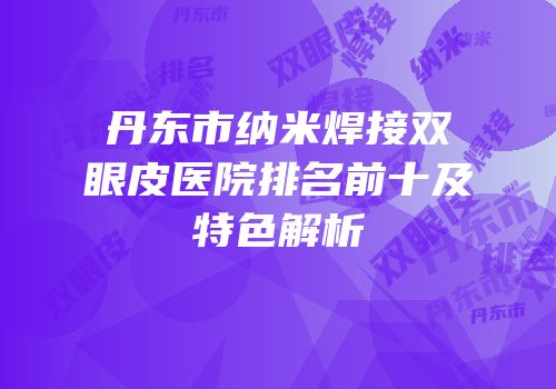 丹东市纳米焊接双眼皮医院排名前十及特色解析