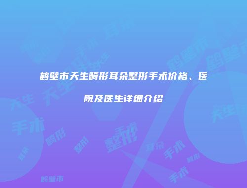 鹤壁市天生畸形耳朵整形手术价格、医院及医生详细介绍
