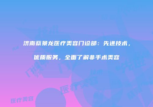 济南蔡景龙医疗美容门诊部：先进技术，优质服务，全面了解非手术美容